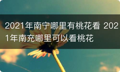 2021年南宁哪里有桃花看 2021年南充哪里可以看桃花