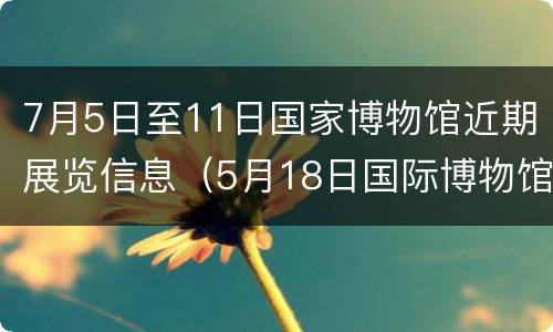 7月5日至11日国家博物馆近期展览信息（5月18日国际博物馆日）