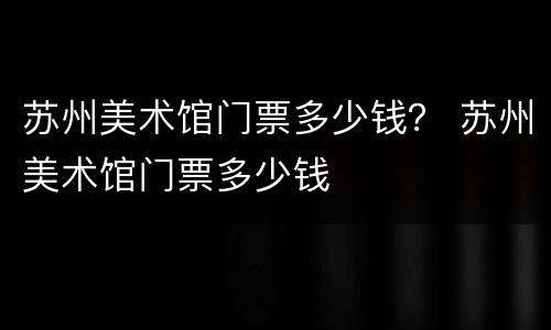 苏州美术馆门票多少钱？ 苏州美术馆门票多少钱