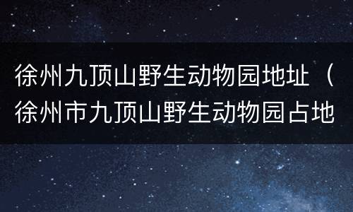 徐州九顶山野生动物园地址（徐州市九顶山野生动物园占地多少面积）