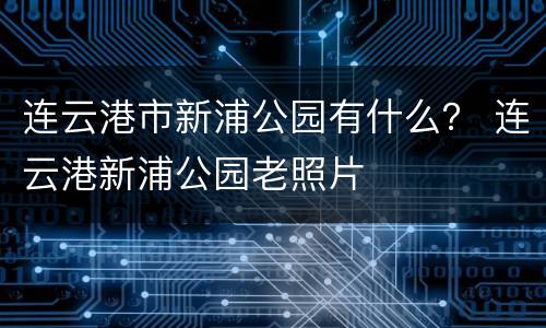 连云港市新浦公园有什么？ 连云港新浦公园老照片
