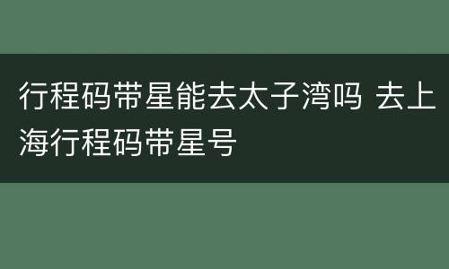 行程码带星能去太子湾吗 去上海行程码带星号