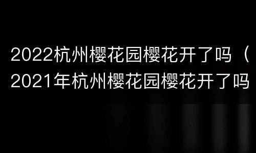 2022杭州樱花园樱花开了吗（2021年杭州樱花园樱花开了吗）