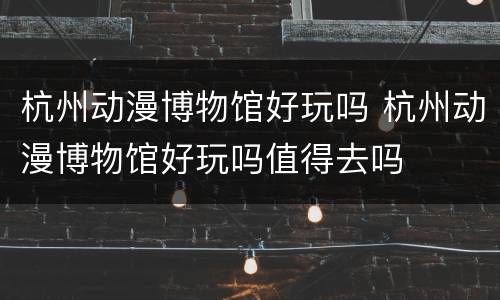 杭州动漫博物馆好玩吗 杭州动漫博物馆好玩吗值得去吗