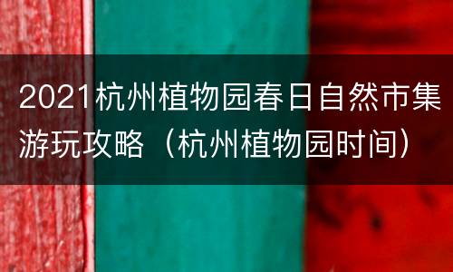 2021杭州植物园春日自然市集游玩攻略（杭州植物园时间）