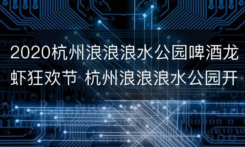 2020杭州浪浪浪水公园啤酒龙虾狂欢节 杭州浪浪浪水公园开园时间2021