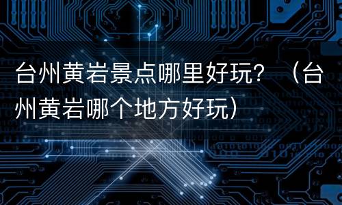 台州黄岩景点哪里好玩？（台州黄岩哪个地方好玩）