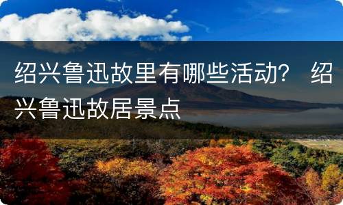 绍兴鲁迅故里有哪些活动？ 绍兴鲁迅故居景点