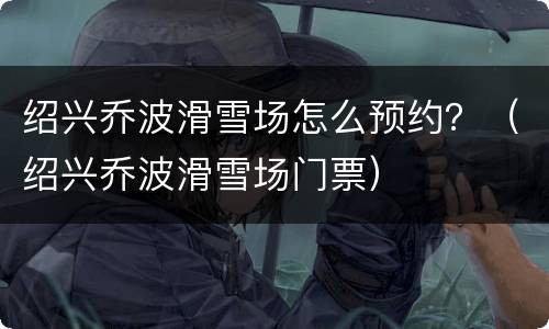 绍兴乔波滑雪场怎么预约？（绍兴乔波滑雪场门票）