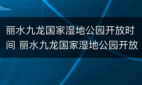 丽水九龙国家湿地公园开放时间 丽水九龙国家湿地公园开放时间最新