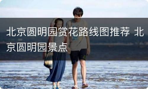 北京圆明园赏花路线图推荐 北京圆明园景点