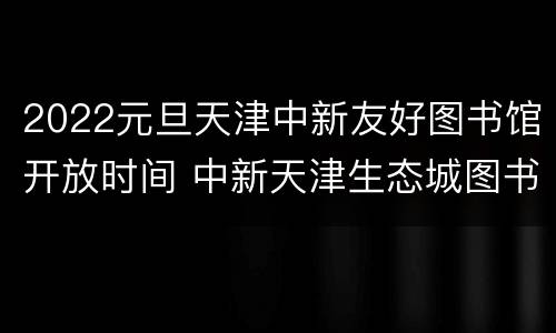 2022元旦天津中新友好图书馆开放时间 中新天津生态城图书馆几点关门