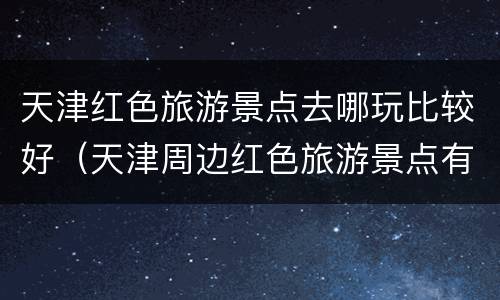 天津红色旅游景点去哪玩比较好（天津周边红色旅游景点有哪些地方）