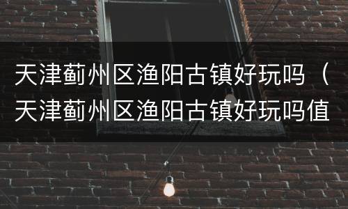 天津蓟州区渔阳古镇好玩吗（天津蓟州区渔阳古镇好玩吗值得去吗）