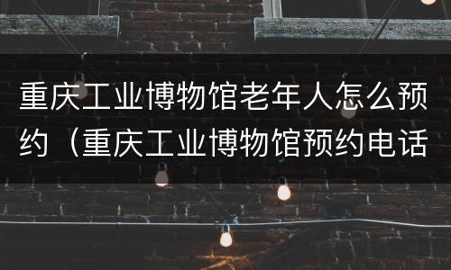 重庆工业博物馆老年人怎么预约（重庆工业博物馆预约电话）