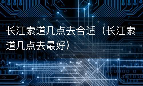 长江索道几点去合适（长江索道几点去最好）