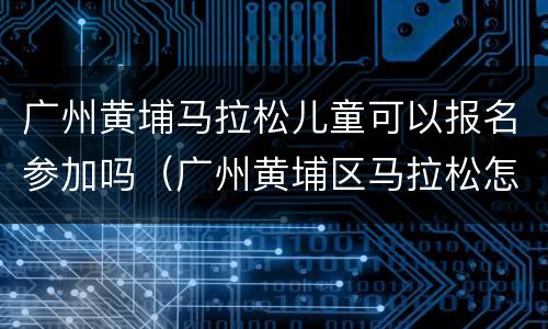 广州黄埔马拉松儿童可以报名参加吗（广州黄埔区马拉松怎么报名）