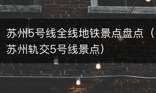苏州5号线全线地铁景点盘点（苏州轨交5号线景点）