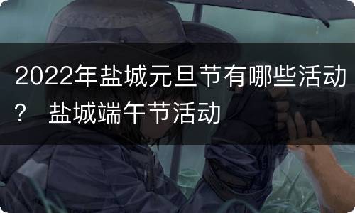 2022年盐城元旦节有哪些活动？ 盐城端午节活动