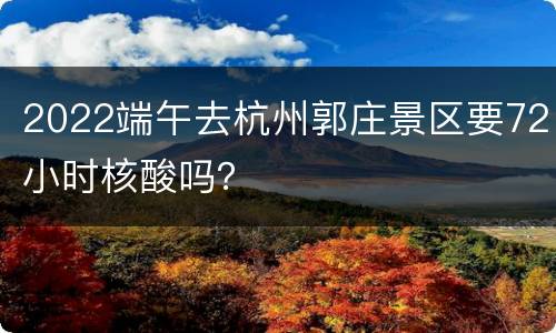 2022端午去杭州郭庄景区要72小时核酸吗？