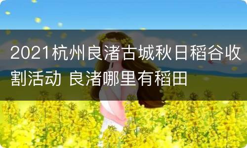 2021杭州良渚古城秋日稻谷收割活动 良渚哪里有稻田