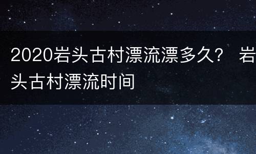 2020岩头古村漂流漂多久？ 岩头古村漂流时间