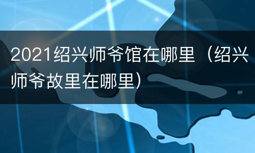2021绍兴师爷馆在哪里（绍兴师爷故里在哪里）