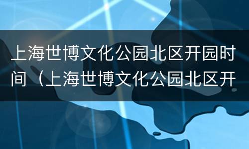 上海世博文化公园北区开园时间（上海世博文化公园北区开园时间表）