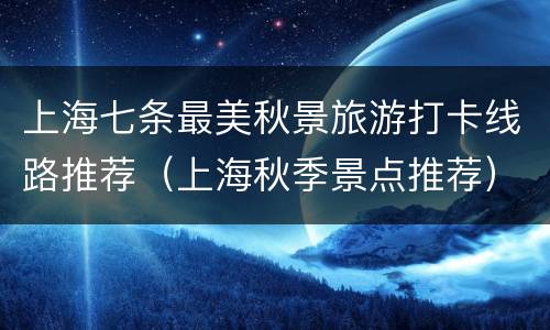 上海七条最美秋景旅游打卡线路推荐（上海秋季景点推荐）