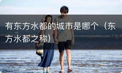 有东方水都的城市是哪个（东方水都之称）