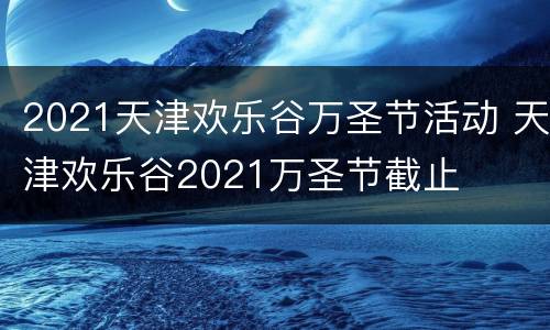2021天津欢乐谷万圣节活动 天津欢乐谷2021万圣节截止