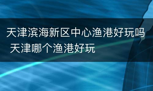 天津滨海新区中心渔港好玩吗 天津哪个渔港好玩