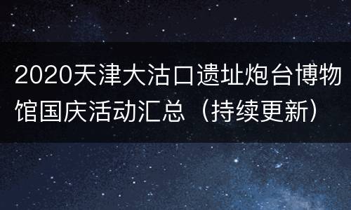 2020天津大沽口遗址炮台博物馆国庆活动汇总（持续更新）