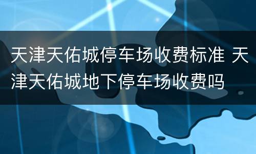 天津天佑城停车场收费标准 天津天佑城地下停车场收费吗