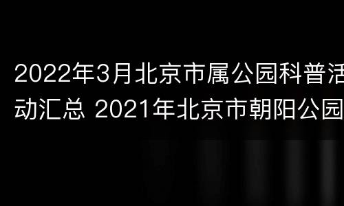 2022年3月北京市属公园科普活动汇总 2021年北京市朝阳公园活动