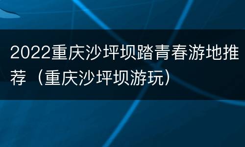 2022重庆沙坪坝踏青春游地推荐（重庆沙坪坝游玩）