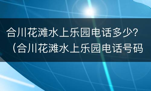 合川花滩水上乐园电话多少？（合川花滩水上乐园电话号码）