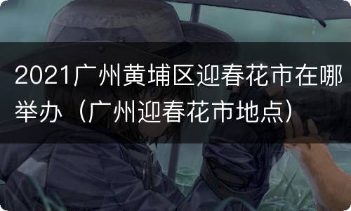 2021广州黄埔区迎春花市在哪举办（广州迎春花市地点）