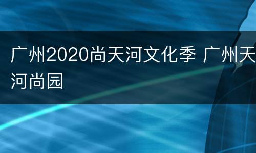 广州2020尚天河文化季 广州天河尚园