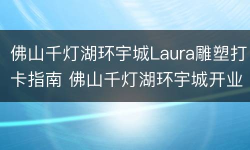 佛山千灯湖环宇城Laura雕塑打卡指南 佛山千灯湖环宇城开业