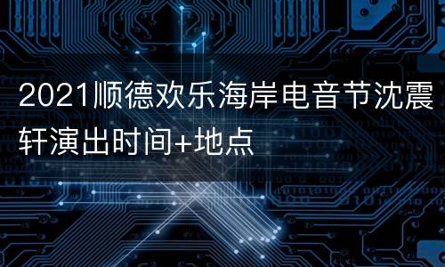2021顺德欢乐海岸电音节沈震轩演出时间+地点