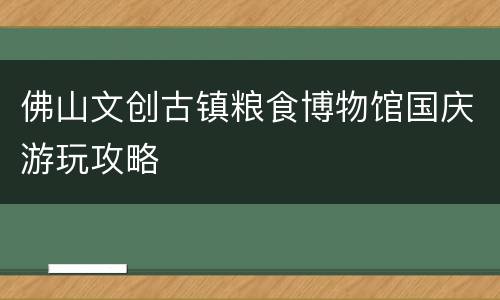 佛山文创古镇粮食博物馆国庆游玩攻略