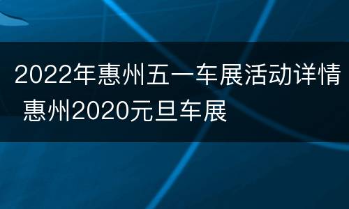 2022年惠州五一车展活动详情 惠州2020元旦车展