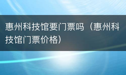惠州科技馆要门票吗（惠州科技馆门票价格）