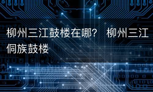 柳州三江鼓楼在哪？ 柳州三江侗族鼓楼