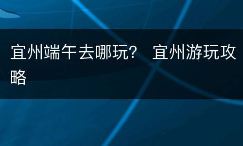 宜州端午去哪玩？ 宜州游玩攻略