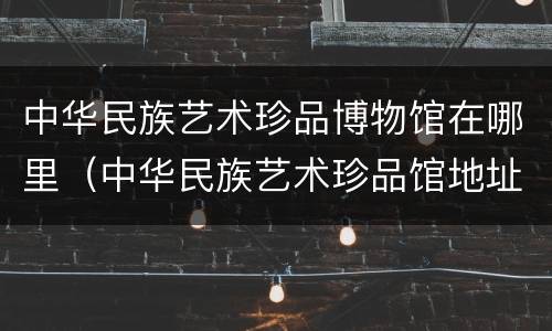 中华民族艺术珍品博物馆在哪里（中华民族艺术珍品馆地址）