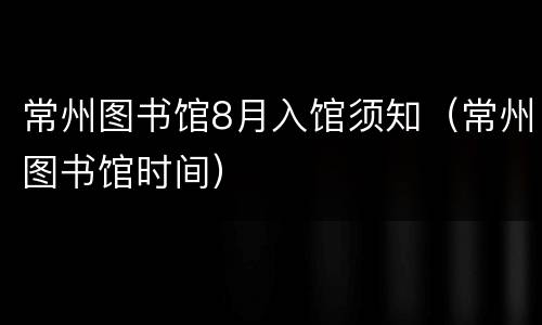 常州图书馆8月入馆须知（常州图书馆时间）