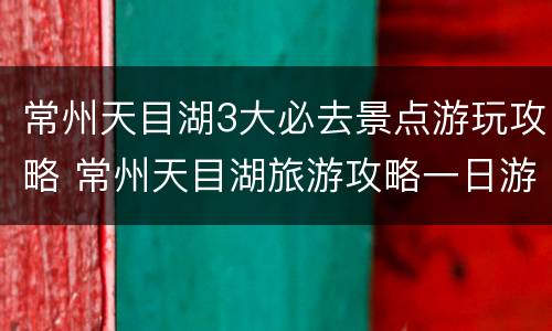 常州天目湖3大必去景点游玩攻略 常州天目湖旅游攻略一日游