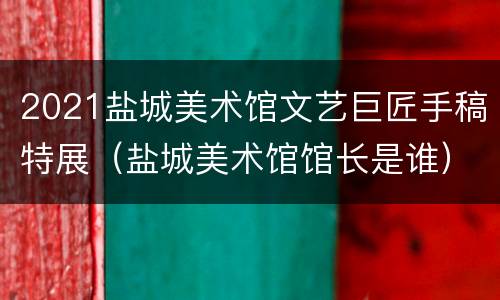 2021盐城美术馆文艺巨匠手稿特展（盐城美术馆馆长是谁）